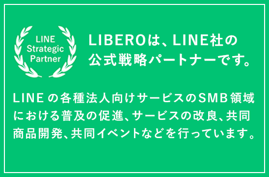 LIBEROは、LINE社の公式戦略パートナーです。LINEの各種法人向けサービスのSMB領域における普及の促進、サービスの改良、共同商品開発、共同イベントなどを行っています。