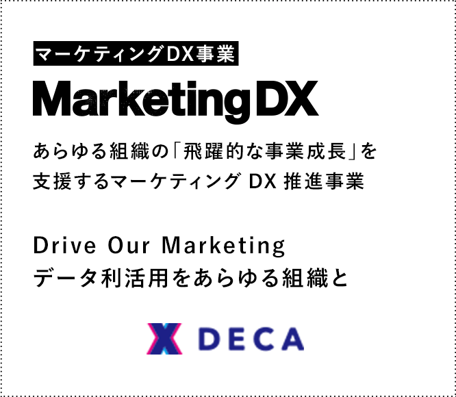 マーケティングDX事業 Marketing DX あらゆる組織の「飛躍的な事業成長」を支援するマーケティング DX推進事業 Drive Our Marketingデータ利活用をあらゆる組織と DECA